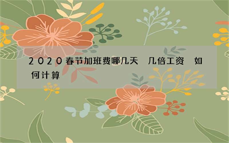 2020春节加班费哪几天 几倍工资 如何计算